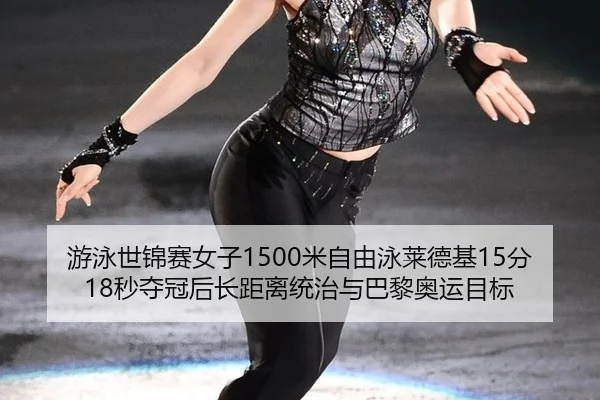 游泳世锦赛女子1500米自由泳莱德基15分18秒夺冠后长距离统治与巴黎奥运目标