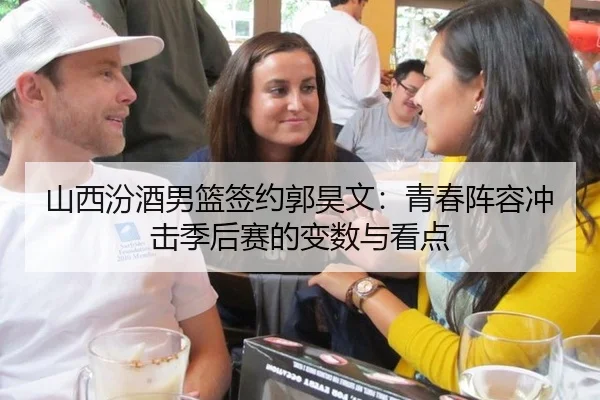 山西汾酒男篮签约郭昊文：青春阵容冲击季后赛的变数与看点